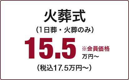 火葬式 （1日葬・火葬のみ） 15.5万円～ （税込17.5万円～） ※会員価格