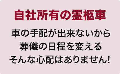 自社所有の霊柩車
車の手配が出来ないから
葬儀の日程を変える
そんな心配はありません！