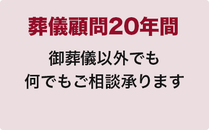 葬儀顧問20年間
御葬儀以外でも
何でもご相談承ります