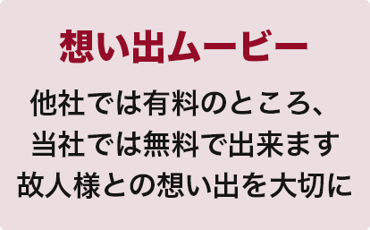 想い出ムービー
他社では有料のところ、
当社では無料で出来ます
故人様との想い出を大切に